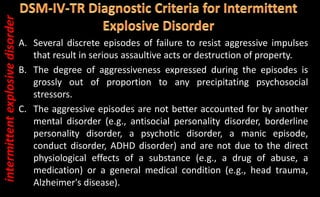 A. Several discrete episodes of failure to resist aggressive impulses
that result in serious assaultive acts or destruction of property.
B. The degree of aggressiveness expressed during the episodes is
grossly out of proportion to any precipitating psychosocial
stressors.
C. The aggressive episodes are not better accounted for by another
mental disorder (e.g., antisocial personality disorder, borderline
personality disorder, a psychotic disorder, a manic episode,
conduct disorder, ADHD disorder) and are not due to the direct
physiological effects of a substance (e.g., a drug of abuse, a
medication) or a general medical condition (e.g., head trauma,
Alzheimer's disease).
intermittent
explosive
disorder
 