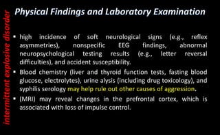  high incidence of soft neurological signs (e.g., reflex
asymmetries), nonspecific EEG findings, abnormal
neuropsychological testing results (e.g., letter reversal
difficulties), and accident susceptibility.
 Blood chemistry (liver and thyroid function tests, fasting blood
glucose, electrolytes), urine alysis (including drug toxicology), and
syphilis serology may help rule out other causes of aggression.
 (MRI) may reveal changes in the prefrontal cortex, which is
associated with loss of impulse control.
intermittent
explosive
disorder
 