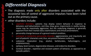 • The diagnosis made only after disorders associated with the
occasional loss of control of aggressive impulses have been ruled
out as the primary cause.
• other disorders include:
1. psychotic disorders, patients may display violent behavior in response to
delusions and hallucinations, and they show gross impairments in reality testing.
mania may be impulsively aggressive, but the underlying diagnosis is generally
apparent from their mental status examinations and clinical presentations.
2. personality change because of a general medical condition,
3. antisocial or borderline personality disorder; aggressiveness and impulsivity are
part of patients' characters and, thus, are present between outbursts.
4. substance intoxication (e.g., alcohol, barbiturates, hallucinogens, and
amphetamines),
5. epilepsy, brain tumors, degenerative diseases, and endocrine disorders.
6. Conduct disorder ; repetitive and resistant pattern of behavior, as opposed to an
episodic pattern.
intermittent
explosive
disorder
 