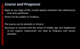 Begin at any stage of life, usually appears between late adolescence
and early adulthood.
Onset can be sudden or insidious.
The course can be episodic or chronic.
decreases in severity with the onset of middle age, but heightened
‫د‬ِ‫ع‬‫صا‬َ‫ت‬ُ‫م‬ organic impairment can lead to frequent and severe
episodes.
intermittent
explosive
disorder
 