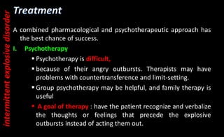 A combined pharmacological and psychotherapeutic approach has
the best chance of success.
I. Psychotherapy
 Psychotherapy is difficult,
 because of their angry outbursts. Therapists may have
problems with countertransference and limit-setting.
 Group psychotherapy may be helpful, and family therapy is
useful
 A goal of therapy : have the patient recognize and verbalize
the thoughts or feelings that precede the explosive
outbursts instead of acting them out.
intermittent
explosive
disorder
 