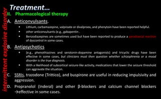 II. Pharmacological therapy
A. Anticonvulsants.
 Lithium, carbamazepine, valproate or divalproex, and phenytoin have been reported helpful.
 other anticonvulsants (e.g., gabapentin .
 Benzodiazepines are sometimes used but have been reported to produce a paradoxical reaction
of dyscontrol in some cases.
B. Antipsychotics
 (e.g., phenothiazines and serotonin-dopamine antagonists) and tricyclic drugs have been
effective in some cases, but clinicians must then question whether schizophrenia or a mood
disorder is the true diagnosis.
 With a likelihood of subcortical seizure-like activity, medications that lower the seizure threshold
can aggravate the situation.
C. SSRIs, trazodone (Trittico), and buspirone are useful in reducing impulsivity and
aggression.
D. Propranolol (Inderal) and other β-blockers and calcium channel blockers
→effective in some cases.
intermittent
explosive
disorder
 
