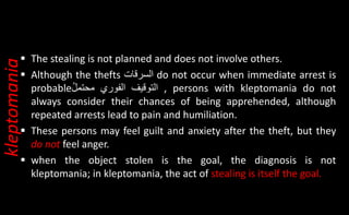  The stealing is not planned and does not involve others.
 Although the thefts ‫السرقات‬ do not occur when immediate arrest is
probable ‫التوقيف‬
‫الفوري‬
ُ
ُ‫ل‬‫محتم‬ , persons with kleptomania do not
always consider their chances of being apprehended, although
repeated arrests lead to pain and humiliation.
 These persons may feel guilt and anxiety after the theft, but they
do not feel anger.
 when the object stolen is the goal, the diagnosis is not
kleptomania; in kleptomania, the act of stealing is itself the goal.
kleptomania
 