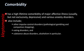 has a high lifetime comorbidity of major affective illness (usually,
but not exclusively, depressive) and various anxiety disorders.
also include;
 other impulse-control disorders:(pathological gambling and
compulsive shopping),
 eating disorders, and
 substance abuse disorders, alcoholism in particular.
kleptomania
 