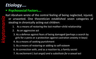  Psychosocial Factors….
Karl Abraham wrote of the central feeling of being neglected, injured,
or unwanted. One theoretician established seven categories of
stealing in chronically acting-out children:
1. As a means of restoring the lost mother–child relationship
2. As an aggressive act
3. As a defense against fears of being damaged (perhaps a search by
girls for a penis or a protection against castration anxiety in boys)
4. As a means of seeking punishment
5. As a means of restoring or adding to self-esteem
6. In connection with, and as a reaction to, a family secret
7. As excitement ( lust angst) and a substitute for a sexual act
kleptomania
 