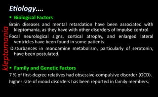 ….
 Biological Factors
Brain diseases and mental retardation have been associated with
kleptomania, as they have with other disorders of impulse control.
Focal neurological signs, cortical atrophy, and enlarged lateral
ventricles have been found in some patients.
Disturbances in monoamine metabolism, particularly of serotonin,
have been postulated.
 Family and Genetic Factors
7 % of first-degree relatives had obsessive-compulsive disorder (OCD).
higher rate of mood disorders has been reported in family members.
kleptomania
 