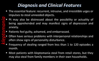  The essential feature: recurrent, intrusive, and irresistible urges or
impulses to steal unneeded objects.
 Pt may also be distressed about the possibility or actuality of
being apprehended and may manifest signs of depression and
anxiety.
 Patients feel guilty, ashamed, and embarrassed.
 Often have serious problems with interpersonal relationships and
often show signs of personality disturbance.
 Frequency of stealing ranged from less than 1 to 120 episodes a
month.
 Most patients with kleptomania steal from retail stores, but they
may also steal from family members in their own households.
kleptomania
 