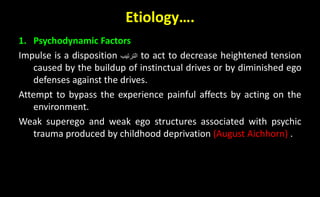 Etiology….
1. Psychodynamic Factors
Impulse is a disposition ‫الترتيب‬ to act to decrease heightened tension
caused by the buildup of instinctual drives or by diminished ego
defenses against the drives.
Attempt to bypass the experience painful affects by acting on the
environment.
Weak superego and weak ego structures associated with psychic
trauma produced by childhood deprivation (August Aichhorn) .
 