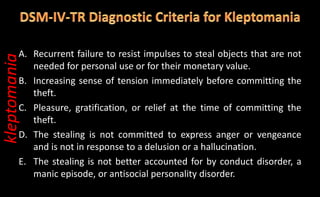 A. Recurrent failure to resist impulses to steal objects that are not
needed for personal use or for their monetary value.
B. Increasing sense of tension immediately before committing the
theft.
C. Pleasure, gratification, or relief at the time of committing the
theft.
D. The stealing is not committed to express anger or vengeance
and is not in response to a delusion or a hallucination.
E. The stealing is not better accounted for by conduct disorder, a
manic episode, or antisocial personality disorder.
kleptomania
 