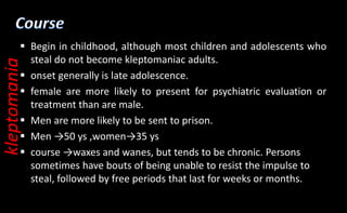  Begin in childhood, although most children and adolescents who
steal do not become kleptomaniac adults.
 onset generally is late adolescence.
 female are more likely to present for psychiatric evaluation or
treatment than are male.
 Men are more likely to be sent to prison.
 Men →50 ys ,women→35 ys
 course →waxes and wanes, but tends to be chronic. Persons
sometimes have bouts of being unable to resist the impulse to
steal, followed by free periods that last for weeks or months.
kleptomania
 