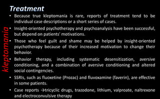 • Because true kleptomania is rare, reports of treatment tend to be
individual case descriptions or a short series of cases.
• Insight-oriented psychotherapy and psychoanalysis have been successful,
but depend on patients' motivations.
• Those who feel guilt and shame may be helped by insight-oriented
psychotherapy because of their increased motivation to change their
behavior.
• Behavior therapy, including systematic desensitization, aversive
conditioning, and a combination of aversive conditioning and altered
social contingencies.
• SSRIs, such as fluoxetine (Prozac) and fluvoxamine (faverin), are effective
in some patients.
• Case reports →tricyclic drugs, trazodone, lithium, valproate, naltrexone
and electroconvulsive therapy
kleptomania
 