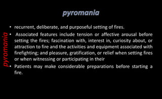 • recurrent, deliberate, and purposeful setting of fires.
• Associated features include tension or affective arousal before
setting the fires; fascination with, interest in, curiosity about, or
attraction to fire and the activities and equipment associated with
firefighting; and pleasure, gratification, or relief when setting fires
or when witnessing or participating in their
• Patients may make considerable preparations before starting a
fire.
pyromania
 