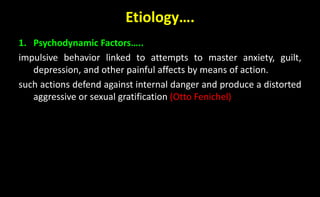 Etiology….
1. Psychodynamic Factors…..
impulsive behavior linked to attempts to master anxiety, guilt,
depression, and other painful affects by means of action.
such actions defend against internal danger and produce a distorted
aggressive or sexual gratification (Otto Fenichel)
 