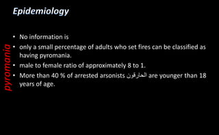 • No information is
• only a small percentage of adults who set fires can be classified as
having pyromania.
• male to female ratio of approximately 8 to 1.
• More than 40 % of arrested arsonists ‫الحارقون‬ are younger than 18
years of age.
pyromania
 