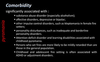 significantly associated with :
 substance abuse disorder (especially alcoholism);
 affective disorders, depressive or bipolar;
 other impulse control disorders, such as kleptomania in female fire
setters;
 personality disturbances, such as inadequate and borderline
personality disorders.
 Attention-deficit disorder and learning disabilities associated with
childhood pyromania.
 Persons who set fires are more likely to be mildly retarded than are
those in the general population.
 Childhood and adolescent fire setting is often associated with
ADHD or adjustment disorders.
pyromania
 