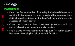 Psychosocial
 Freud saw fire as a symbol of sexuality. He believed the warmth
radiated by fire evokes the same sensation that accompanies a
state of sexual excitation, and a flame's shape and movements
suggest a phallus in activity.
 Other psychoanalysts have associated pyromania with an
abnormal craving for power and social prestige.
 Fire is a way to vent accumulated rage over frustration caused
by a sense of social, physical, or sexual inferiority.
pyromania
 