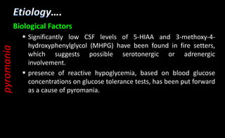 ….
Biological Factors
 Significantly low CSF levels of 5-HIAA and 3-methoxy-4-
hydroxyphenylglycol (MHPG) have been found in fire setters,
which suggests possible serotonergic or adrenergic
involvement.
 presence of reactive hypoglycemia, based on blood glucose
concentrations on glucose tolerance tests, has been put forward
as a cause of pyromania.
pyromania
 