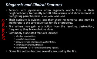 • Persons with pyromania often regularly watch fires in their
neighborhoods, frequently set off false alarms, and show interest in
firefighting paraphernalia ‫المالبس‬
‫الخاصة‬
‫بمكافحي‬
‫الحرائق‬
• Their curiosity is evident, but they show no remorse and may be
indifferent to the consequences for life or property.
• Fire setters may gain satisfaction from the resulting destruction;
frequently, they leave obvious clues.
• Commonly associated features include:
 alcohol intoxication,
 sexual dysfunctions,
 below-average intelligence quotient (IQ),
 chronic personal frustration,
 resentment ‫اإلستياء‬ toward authority figures.
• Some fire setters become sexually aroused by the fire.
pyromania
 
