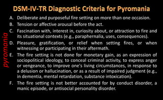 A. Deliberate and purposeful fire setting on more than one occasion.
B. Tension or affective arousal before the act.
C. Fascination with, interest in, curiosity about, or attraction to fire and
its situational contexts (e.g., paraphernalia, uses, consequences).
D. Pleasure, gratification, or relief when setting fires, or when
witnessing or participating in their aftermath.
E. The fire setting is not done for monetary gain, as an expression of
sociopolitical ideology, to conceal criminal activity, to express anger
or vengeance, to improve one's living circumstances, in response to
a delusion or hallucination, or as a result of impaired judgment (e.g.,
in dementia, mental retardation, substance intoxication).
F. The fire setting is not better accounted for by conduct disorder, a
manic episode, or antisocial personality disorder.
pyromania
 