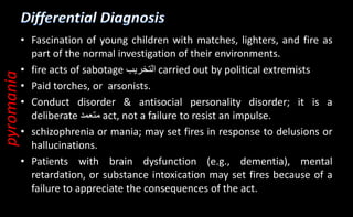 • Fascination of young children with matches, lighters, and fire as
part of the normal investigation of their environments.
• fire acts of sabotage ‫التخريب‬ carried out by political extremists
• Paid torches, or arsonists.
• Conduct disorder & antisocial personality disorder; it is a
deliberate ‫متعمد‬ act, not a failure to resist an impulse.
• schizophrenia or mania; may set fires in response to delusions or
hallucinations.
• Patients with brain dysfunction (e.g., dementia), mental
retardation, or substance intoxication may set fires because of a
failure to appreciate the consequences of the act.
pyromania
 