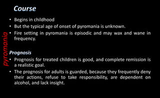 • Begins in childhood
• But the typical age of onset of pyromania is unknown.
• Fire setting in pyromania is episodic and may wax and wane in
frequency.
• Prognosis for treated children is good, and complete remission is
a realistic goal.
• The prognosis for adults is guarded, because they frequently deny
their actions, refuse to take responsibility, are dependent on
alcohol, and lack insight.
pyromania
 