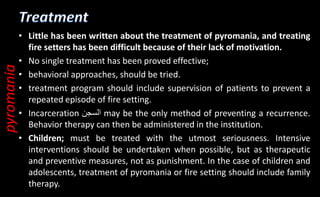 • Little has been written about the treatment of pyromania, and treating
fire setters has been difficult because of their lack of motivation.
• No single treatment has been proved effective;
• behavioral approaches, should be tried.
• treatment program should include supervision of patients to prevent a
repeated episode of fire setting.
• Incarceration ‫السجن‬ may be the only method of preventing a recurrence.
Behavior therapy can then be administered in the institution.
• Children; must be treated with the utmost seriousness. Intensive
interventions should be undertaken when possible, but as therapeutic
and preventive measures, not as punishment. In the case of children and
adolescents, treatment of pyromania or fire setting should include family
therapy.
pyromania
 