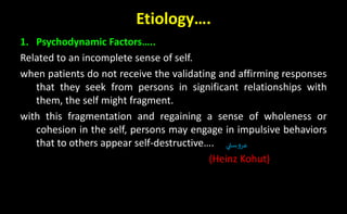 Etiology….
1. Psychodynamic Factors…..
Related to an incomplete sense of self.
when patients do not receive the validating and affirming responses
that they seek from persons in significant relationships with
them, the self might fragment.
with this fragmentation and regaining a sense of wholeness or
cohesion in the self, persons may engage in impulsive behaviors
that to others appear self-destructive….
(Heinz Kohut)
‫ستي‬‫و‬‫عر‬
 
