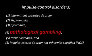 impulse-control disorders:
(1) intermittent explosive disorder,
(2) kleptomania,
(3) pyromania,
(4) pathological gambling,
(5) trichotillomania, and
(6) impulse-control disorder not otherwise specified (NOS).
 