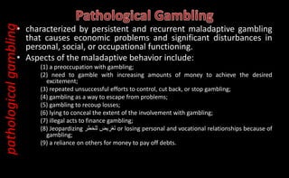 • characterized by persistent and recurrent maladaptive gambling
that causes economic problems and significant disturbances in
personal, social, or occupational functioning.
• Aspects of the maladaptive behavior include:
(1) a preoccupation with gambling;
(2) need to gamble with increasing amounts of money to achieve the desired
excitement;
(3) repeated unsuccessful efforts to control, cut back, or stop gambling;
(4) gambling as a way to escape from problems;
(5) gambling to recoup losses;
(6) lying to conceal the extent of the involvement with gambling;
(7) illegal acts to finance gambling;
(8) Jeopardizing ‫يض‬ ِ
‫ر‬ْ‫ع‬َ‫ت‬
‫للخطر‬ or losing personal and vocational relationships because of
gambling;
(9) a reliance on others for money to pay off debts.
pathological
gambling
 