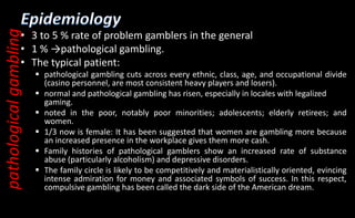 • 3 to 5 % rate of problem gamblers in the general
• 1 % →pathological gambling.
• The typical patient:
 pathological gambling cuts across every ethnic, class, age, and occupational divide
(casino personnel, are most consistent heavy players and losers).
 normal and pathological gambling has risen, especially in locales with legalized
gaming.
 noted in the poor, notably poor minorities; adolescents; elderly retirees; and
women.
 1/3 now is female: It has been suggested that women are gambling more because
an increased presence in the workplace gives them more cash.
 Family histories of pathological gamblers show an increased rate of substance
abuse (particularly alcoholism) and depressive disorders.
 The family circle is likely to be competitively and materialistically oriented, evincing
intense admiration for money and associated symbols of success. In this respect,
compulsive gambling has been called the dark side of the American dream.
pathological
gambling
 