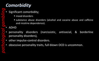 • Significant comorbidity;
 mood disorders
 substance abuse disorders (alcohol and cocaine abuse and caffeine
and nicotine dependence).
• ADHD
• personality disorders (narcissistic, antisocial, & borderline
personality disorders),
• other impulse-control disorders.
• obsessive personality traits, full-blown OCD is uncommon.
pathological
gambling
 