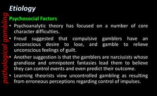Psychosocial Factors
• Psychoanalytic theory has focused on a number of core
character difficulties.
• Freud suggested that compulsive gamblers have an
unconscious desire to lose, and gamble to relieve
unconscious feelings of guilt.
• Another suggestion is that the gamblers are narcissists whose
grandiose and omnipotent fantasies lead them to believe
they can control events and even predict their outcome.
• Learning theorists view uncontrolled gambling as resulting
from erroneous perceptions regarding control of impulses.
pathological
gambling
 