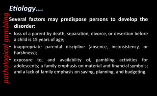 Several factors may predispose persons to develop the
disorder:
• loss of a parent by death, separation, divorce, or desertion before
a child is 15 years of age;
• inappropriate parental discipline (absence, inconsistency, or
harshness);
• exposure to, and availability of, gambling activities for
adolescents; a family emphasis on material and financial symbols;
and a lack of family emphasis on saving, planning, and budgeting.
pathological
gambling
 