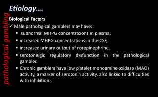 Biological Factors
 Male pathological gamblers may have:
 subnormal MHPG concentrations in plasma,
 increased MHPG concentrations in the CSF,
 increased urinary output of norepinephrine.
 serotonergic regulatory dysfunction in the pathological
gambler.
 Chronic gamblers have low platelet monoamine oxidase (MAO)
activity, a marker of serotonin activity, also linked to difficulties
with inhibition..
pathological
gambling
 