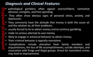• pathological gamblers often appear overconfident, somewhat
abrasive, energetic, and free-spending.
• They often show obvious signs of personal stress, anxiety, and
depression.
• They commonly have the attitude that money is both the cause of,
and the solution to, all their problems.
• usually forced to lie to obtain money and to continue gambling.
• make no serious attempt to save money.
• likely to engage in antisocial behavior to obtain money.
• Their criminal behavior is typically nonviolent.
• Complications include alienation from family members and
acquaintances, the loss of life accomplishments, suicide attempts, and
association with fringe and illegal groups. Arrest for nonviolent crimes
may lead to imprisonment.
pathological
gambling
 