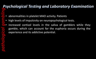 • abnormalities in platelet MAO activity. Patients
• high levels of impulsivity on neuropsychological tests.
• increased cortisol levels in the saliva of gamblers while they
gamble, which can account for the euphoria occurs during the
experience and its addictive potential.
pathological
gambling
 