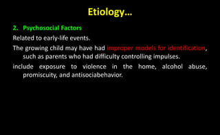Etiology…
2. Psychosocial Factors
Related to early-life events.
The growing child may have had improper models for identification,
such as parents who had difficulty controlling impulses.
include exposure to violence in the home, alcohol abuse,
promiscuity, and antisociabehavior.
 