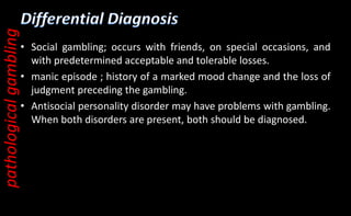 • Social gambling; occurs with friends, on special occasions, and
with predetermined acceptable and tolerable losses.
• manic episode ; history of a marked mood change and the loss of
judgment preceding the gambling.
• Antisocial personality disorder may have problems with gambling.
When both disorders are present, both should be diagnosed.
pathological
gambling
 