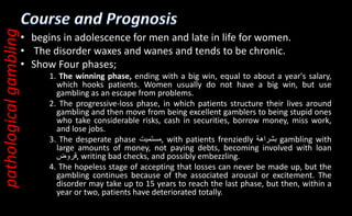 • begins in adolescence for men and late in life for women.
• The disorder waxes and wanes and tends to be chronic.
• Show Four phases;
1. The winning phase, ending with a big win, equal to about a year's salary,
which hooks patients. Women usually do not have a big win, but use
gambling as an escape from problems.
2. The progressive-loss phase, in which patients structure their lives around
gambling and then move from being excellent gamblers to being stupid ones
who take considerable risks, cash in securities, borrow money, miss work,
and lose jobs.
3. The desperate phase ‫مستميت‬, with patients frenziedly ‫بشراهة‬ gambling with
large amounts of money, not paying debts, becoming involved with loan
‫قروض‬, writing bad checks, and possibly embezzling.
4. The hopeless stage of accepting that losses can never be made up, but the
gambling continues because of the associated arousal or excitement. The
disorder may take up to 15 years to reach the last phase, but then, within a
year or two, patients have deteriorated totally.
pathological
gambling
 