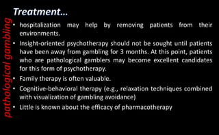 • hospitalization may help by removing patients from their
environments.
• Insight-oriented psychotherapy should not be sought until patients
have been away from gambling for 3 months. At this point, patients
who are pathological gamblers may become excellent candidates
for this form of psychotherapy.
• Family therapy is often valuable.
• Cognitive-behavioral therapy (e.g., relaxation techniques combined
with visualization of gambling avoidance)
• Little is known about the efficacy of pharmacotherapy
pathological
gambling
 