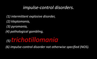 impulse-control disorders.
(1) intermittent explosive disorder,
(2) kleptomania,
(3) pyromania,
(4) pathological gambling,
(5) trichotillomania
(6) impulse-control disorder not otherwise specified (NOS).
 