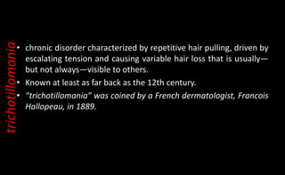 • chronic disorder characterized by repetitive hair pulling, driven by
escalating tension and causing variable hair loss that is usually—
but not always—visible to others.
• Known at least as far back as the 12th century.
• “trichotillomania” was coined by a French dermatologist, Francois
Hallopeau, in 1889.
trichotillomania
 