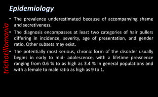 • The prevalence underestimated because of accompanying shame
and secretiveness.
• The diagnosis encompasses at least two categories of hair pullers
differing in incidence, severity, age of presentation, and gender
ratio. Other subsets may exist.
• The potentially most serious, chronic form of the disorder usually
begins in early to mid- adolescence, with a lifetime prevalence
ranging from 0.6 % to as high as 3.4 % in general populations and
with a female to male ratio as high as 9 to 1.
trichotillomania
 