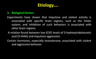 Etiology….
3. Biological Factors
Experiments have shown that impulsive and violent activity is
associated with specific brain regions, such as the limbic
system, and inhibition of such behaviors is associated with
other brain regions.
A relation found between low (CSF) levels of 5-hydroxyindoleacetic
acid (5-HIAA) and impulsive aggression.
Certain hormones, especially testosterone, associated with violent
and aggressive behavior.
 