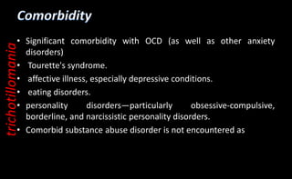 • Significant comorbidity with OCD (as well as other anxiety
disorders)
• Tourette's syndrome.
• affective illness, especially depressive conditions.
• eating disorders.
• personality disorders—particularly obsessive-compulsive,
borderline, and narcissistic personality disorders.
• Comorbid substance abuse disorder is not encountered as
trichotillomania
 