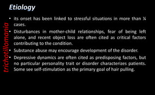 • its onset has been linked to stressful situations in more than ¼
cases.
• Disturbances in mother-child relationships, fear of being left
alone, and recent object loss are often cited as critical factors
contributing to the condition.
• Substance abuse may encourage development of the disorder.
• Depressive dynamics are often cited as predisposing factors, but
no particular personality trait or disorder characterizes patients.
Some see self-stimulation as the primary goal of hair pulling.
trichotillomania
 