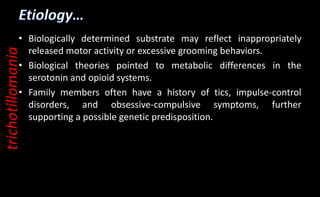 • Biologically determined substrate may reflect inappropriately
released motor activity or excessive grooming behaviors.
• Biological theories pointed to metabolic differences in the
serotonin and opioid systems.
• Family members often have a history of tics, impulse-control
disorders, and obsessive-compulsive symptoms, further
supporting a possible genetic predisposition.
trichotillomania
 