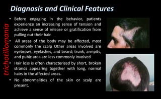 • Before engaging in the behavior, patients
experience an increasing sense of tension and
achieve a sense of release or gratification from
pulling out their hair.
• All areas of the body may be affected, most
commonly the scalp Other areas involved are
eyebrows, eyelashes, and beard; trunk, armpits,
and pubic area are less commonly involved
• Hair loss is often characterized by short, broken
strands appearing together with long, normal
hairs in the affected areas.
• No abnormalities of the skin or scalp are
present.
trichotillomania
 