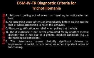 A. Recurrent pulling out of one's hair resulting in noticeable hair
loss.
B. An increasing sense of tension immediately before pulling out the
hair or when attempting to resist the behavior.
C. Pleasure, gratification, or relief when pulling out the hair.
D. The disturbance is not better accounted for by another mental
disorder and is not due to a general medical condition (e.g., a
dermatological condition).
E. The disturbance causes clinically significant distress or
impairment in social, occupational, or other important areas of
functioning.
trichotillomania
 