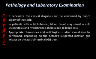 • If necessary, the clinical diagnosis can be confirmed by punch
biopsy of the scalp.
• In patients with a trichobezoar, blood count may reveal a mild
leukocytosis and hypochromic anemia due to blood loss.
• Appropriate chemistries and radiological studies should also be
performed, depending on the bezoar's suspected location and
impact on the gastrointestinal (GI) tract.
trichotillomania
 
